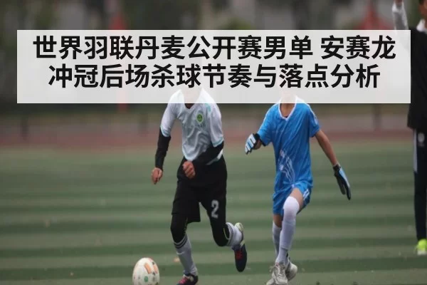 世界羽联丹麦公开赛男单 安赛龙冲冠后场杀球节奏与落点分析
